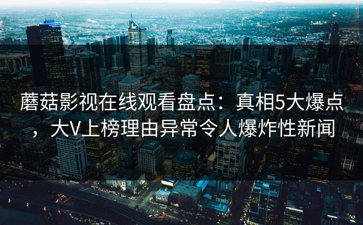 蘑菇影视在线观看盘点：真相5大爆点，大V上榜理由异常令人爆炸性新闻