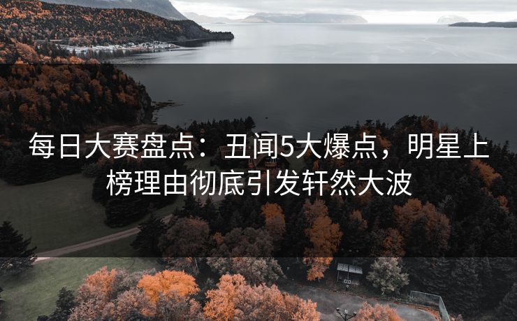 每日大赛盘点：丑闻5大爆点，明星上榜理由彻底引发轩然大波