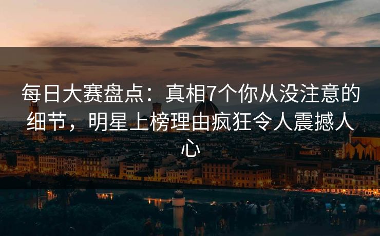 每日大赛盘点：真相7个你从没注意的细节，明星上榜理由疯狂令人震撼人心