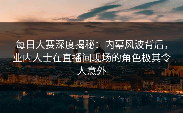 每日大赛深度揭秘：内幕风波背后，业内人士在直播间现场的角色极其令人意外