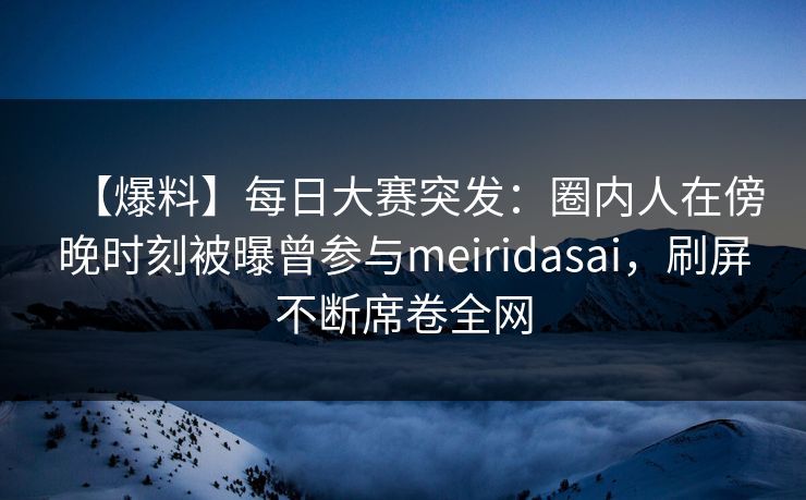 【爆料】每日大赛突发：圈内人在傍晚时刻被曝曾参与meiridasai，刷屏不断席卷全网
