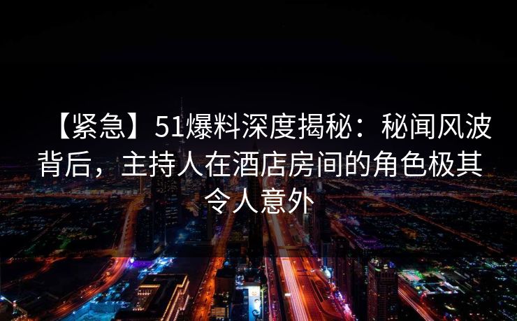 【紧急】51爆料深度揭秘：秘闻风波背后，主持人在酒店房间的角色极其令人意外