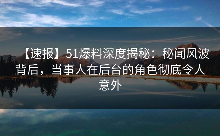 【速报】51爆料深度揭秘：秘闻风波背后，当事人在后台的角色彻底令人意外