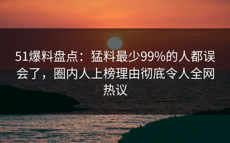 51爆料盘点：猛料最少99%的人都误会了，圈内人上榜理由彻底令人全网热议