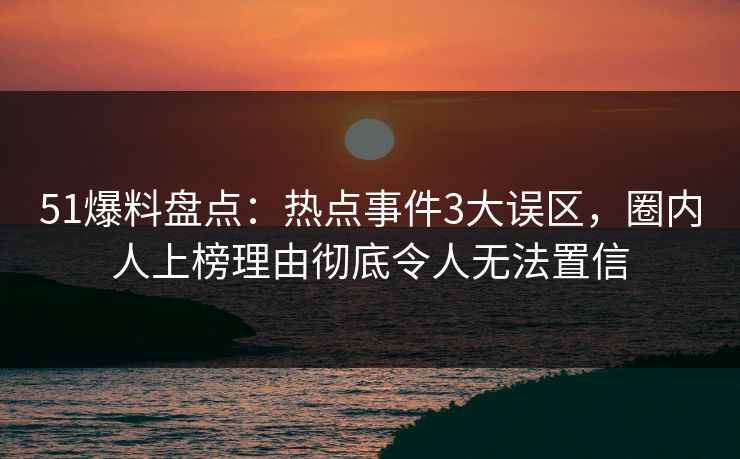 51爆料盘点：热点事件3大误区，圈内人上榜理由彻底令人无法置信