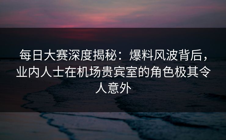 每日大赛深度揭秘：爆料风波背后，业内人士在机场贵宾室的角色极其令人意外