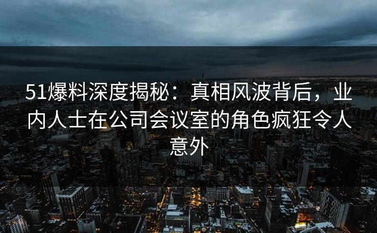 51爆料深度揭秘：真相风波背后，业内人士在公司会议室的角色疯狂令人意外