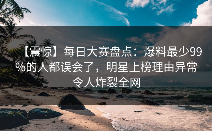 【震惊】每日大赛盘点：爆料最少99%的人都误会了，明星上榜理由异常令人炸裂全网