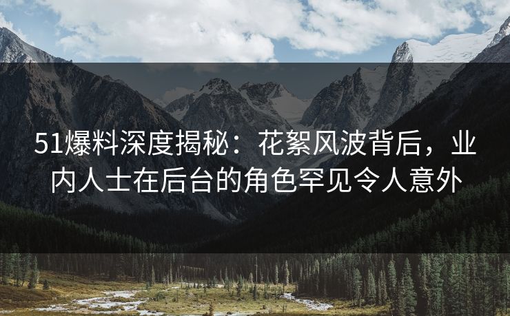 51爆料深度揭秘：花絮风波背后，业内人士在后台的角色罕见令人意外