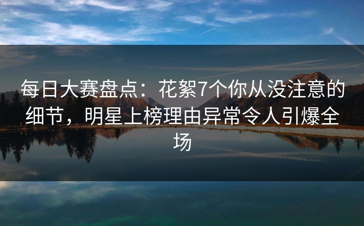 每日大赛盘点：花絮7个你从没注意的细节，明星上榜理由异常令人引爆全场