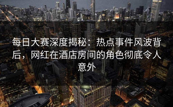 每日大赛深度揭秘：热点事件风波背后，网红在酒店房间的角色彻底令人意外