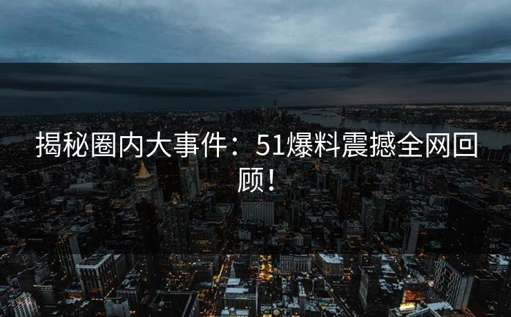 揭秘圈内大事件：51爆料震撼全网回顾！