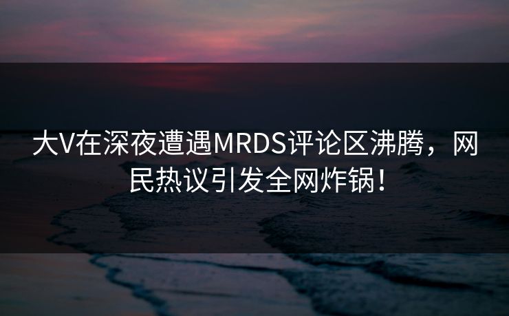 大V在深夜遭遇MRDS评论区沸腾，网民热议引发全网炸锅！