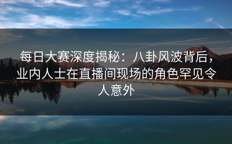 每日大赛深度揭秘：八卦风波背后，业内人士在直播间现场的角色罕见令人意外