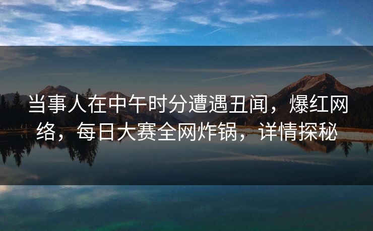 当事人在中午时分遭遇丑闻，爆红网络，每日大赛全网炸锅，详情探秘