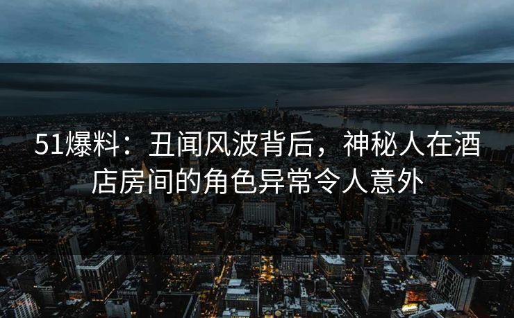 51爆料：丑闻风波背后，神秘人在酒店房间的角色异常令人意外