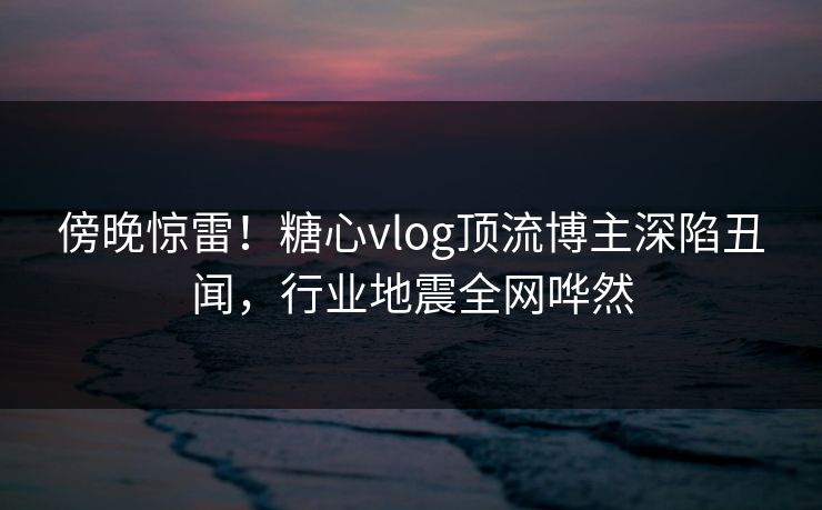 傍晚惊雷！糖心vlog顶流博主深陷丑闻，行业地震全网哗然
