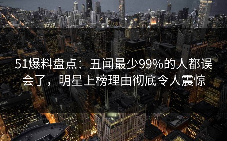 51爆料盘点：丑闻最少99%的人都误会了，明星上榜理由彻底令人震惊