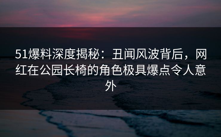 51爆料深度揭秘：丑闻风波背后，网红在公园长椅的角色极具爆点令人意外
