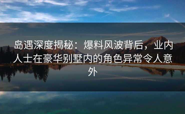 岛遇深度揭秘：爆料风波背后，业内人士在豪华别墅内的角色异常令人意外