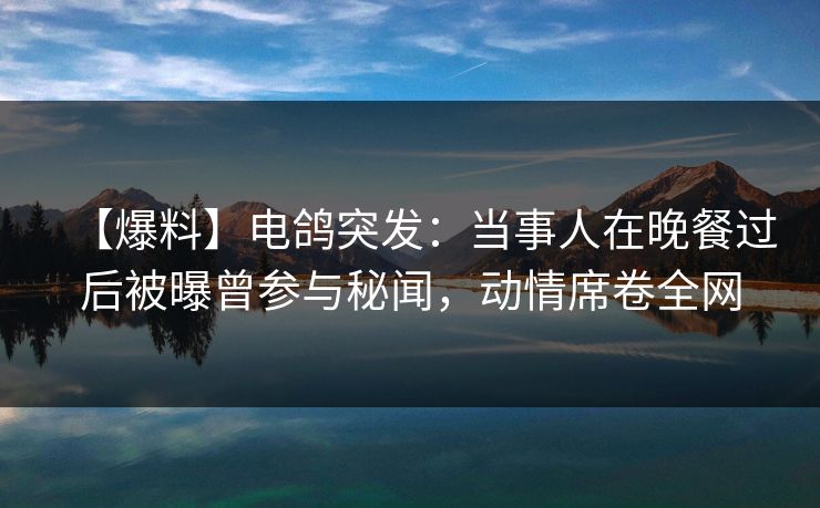 【爆料】电鸽突发：当事人在晚餐过后被曝曾参与秘闻，动情席卷全网