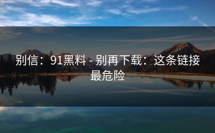 别信:91黑料 - 别再下载:这条链接最危险 别信:91黑料 - 别再下载:这条链接最危险