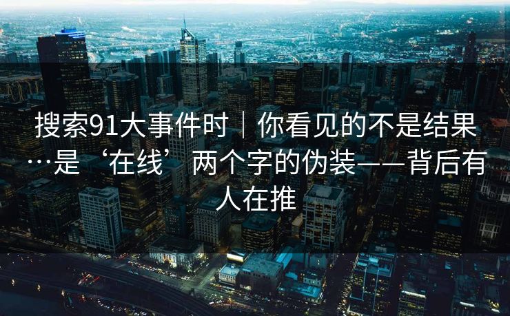 搜索91大事件时｜你看见的不是结果…是‘在线’两个字的伪装——背后有人在推