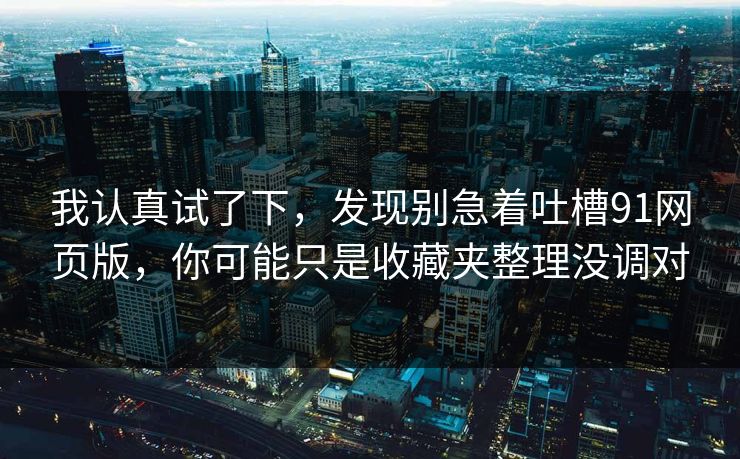 我认真试了下，发现别急着吐槽91网页版，你可能只是收藏夹整理没调对