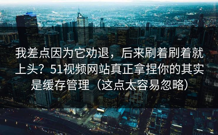 我差点因为它劝退，后来刷着刷着就上头？51视频网站真正拿捏你的其实是缓存管理（这点太容易忽略）