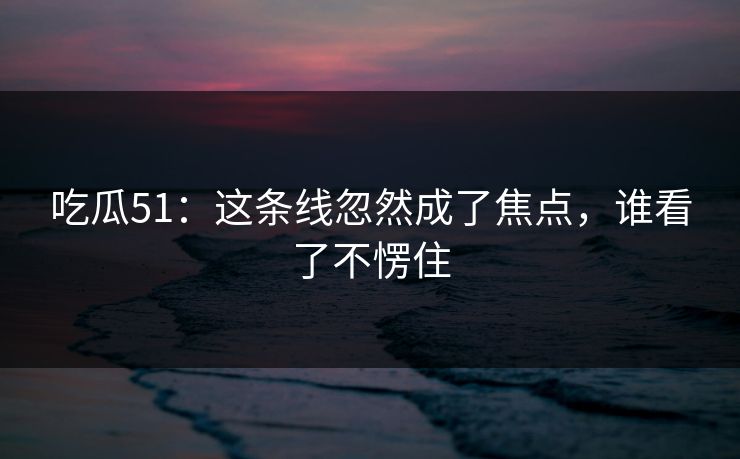 吃瓜51：这条线忽然成了焦点，谁看了不愣住