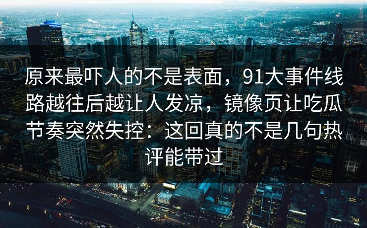 原来最吓人的不是表面，91大事件线路越往后越让人发凉，镜像页让吃瓜节奏突然失控：这回真的不是几句热评能带过