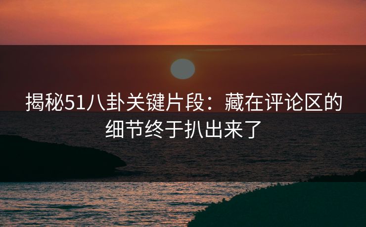 揭秘51八卦关键片段:藏在评论区的细节终于扒出来了