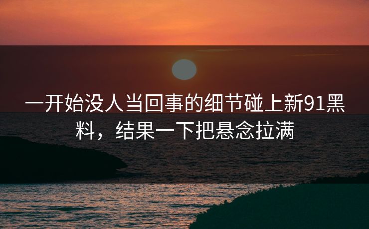 一开始没人当回事的细节碰上新91黑料，结果一下把悬念拉满